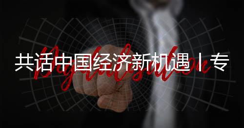 瑞新机新战席执行官纽之遇丨一经济贾博浦全浦首略枢中国专访中球创共话国已成为飞利访飞利